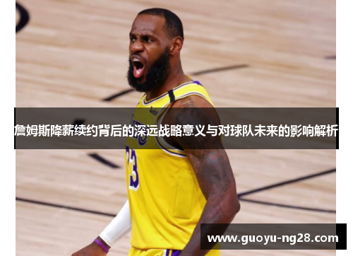 詹姆斯降薪续约背后的深远战略意义与对球队未来的影响解析