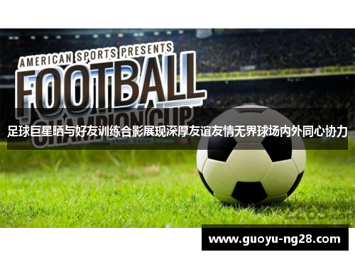 足球巨星晒与好友训练合影展现深厚友谊友情无界球场内外同心协力 足球巨星晒与好友训练合影展现深厚友谊友情无界球场内外同心协力