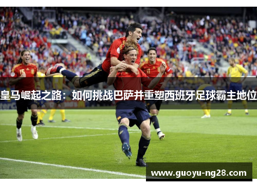 皇马崛起之路：如何挑战巴萨并重塑西班牙足球霸主地位