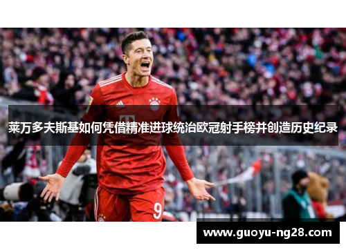 莱万多夫斯基如何凭借精准进球统治欧冠射手榜并创造历史纪录 莱万多夫斯基如何凭借精准进球统治欧冠射手榜并创造历史纪录