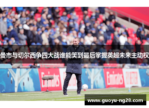 曼市与切尔西争四大战谁能笑到最后掌握英超未来主动权