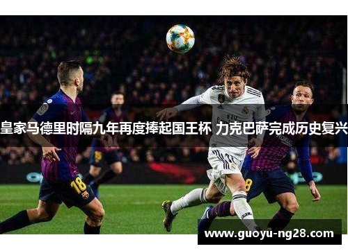 皇家马德里时隔九年再度捧起国王杯 力克巴萨完成历史复兴