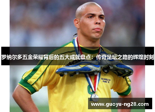 罗纳尔多五金荣耀背后的五大成就盘点：传奇足坛之路的辉煌时刻