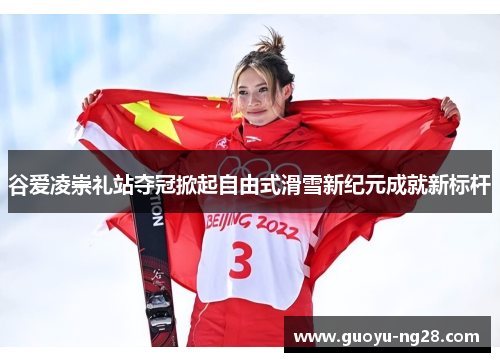 谷爱凌崇礼站夺冠掀起自由式滑雪新纪元成就新标杆
