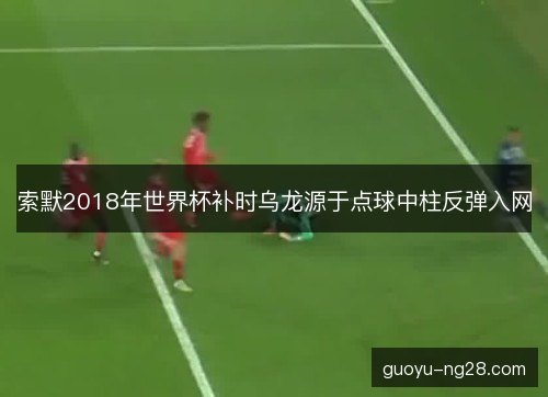 索默2018年世界杯补时乌龙源于点球中柱反弹入网 索默2018年世界杯补时乌龙源于点球中柱反弹入网
